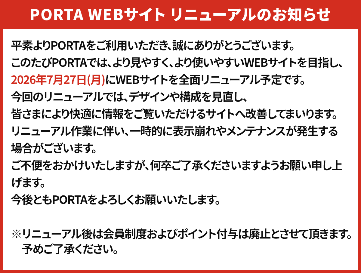 PORTA Webサイトリニューアルのお知らせ PORTAは2026年7月27日(月)に全面リニューアル予定です。リニューアル作業に伴い、一時的に表示崩れやメンテナンスが発生する場合がございます。ご不便をおかけいやしますが、何卒ご了承ください。今後ともPORTAをよろしくお願いいたします。