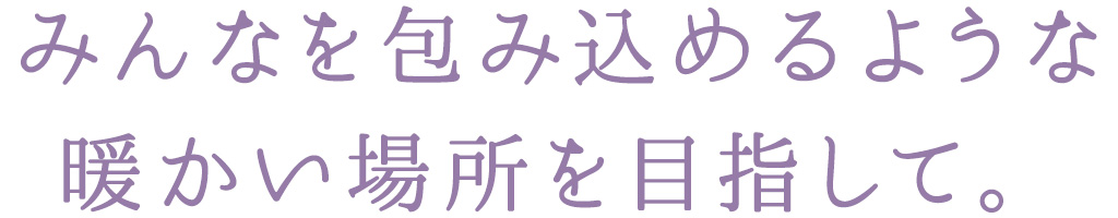 みんなを包み込めるような 暖かい場所を目指して。