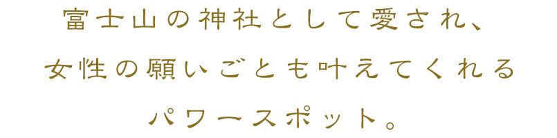 富士山の神社として愛され、女性の願いことも叶えてくれるパワースポット。