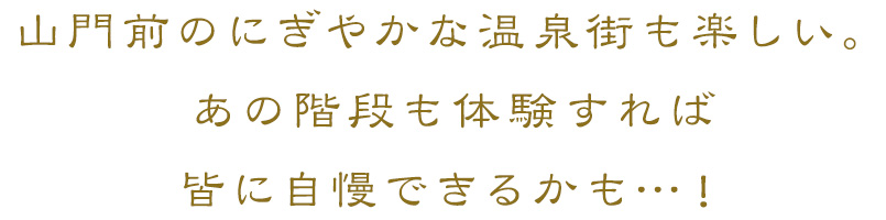 山門前のにぎやかな温泉街も楽しい。あの階段も体験すれば皆に自慢できるかも…！