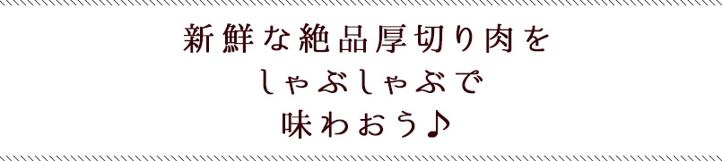 新鮮な絶品厚切り肉をしゃぶしゃぶで味わおう♪