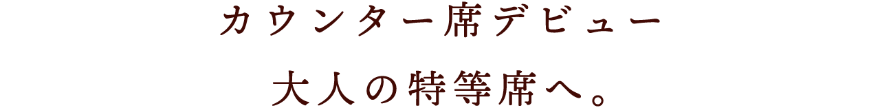 カウンター席デビュー 大人の特等席へ。