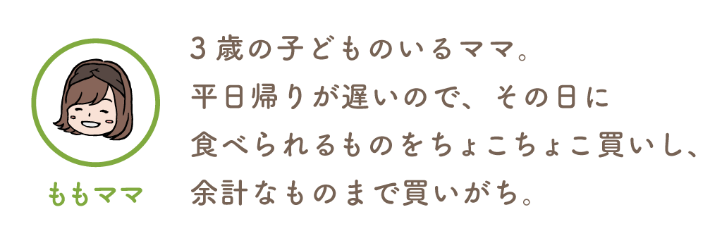ももママ/3歳の子どものいるママ。平日帰りが遅いので、その日に食べられるものをちょこちょこ買い。